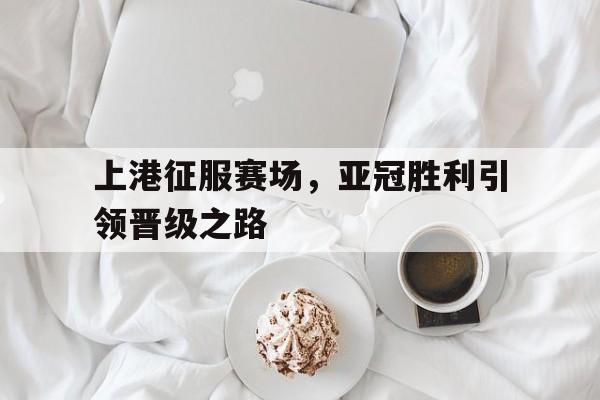 上港征服赛场，亚冠胜利引领晋级之路的简单介绍