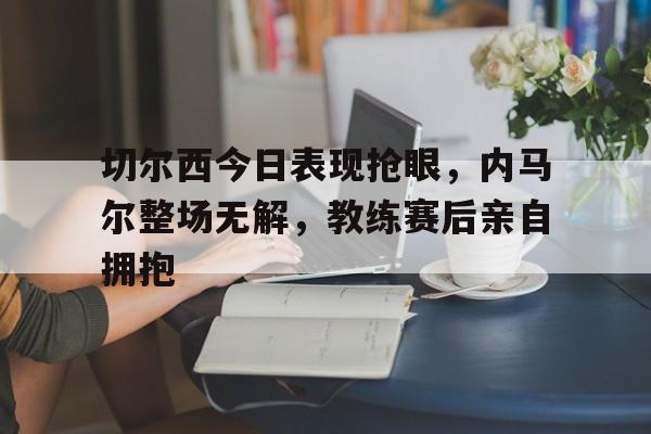 切尔西今日表现抢眼，内马尔整场无解，教练赛后亲自拥抱切尔西对马德里体育会